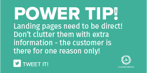 Landing pages need to be direct! Don’t clutter them with extra information - the customer is there for one reason only! 