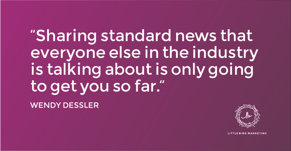 "Sharing standard news that everyone else in the industry is talking about is only going to get you so far." - Wendy Dessler